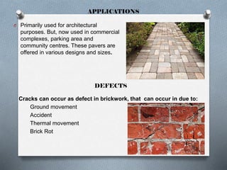 APPLICATIONS
O Primarily used for architectural

purposes. But, now used in commercial
complexes, parking area and
community centres. These pavers are
offered in various designs and sizes.

DEFECTS
Cracks can occur as defect in brickwork, that can occur in due to:
Ground movement
Accident
Thermal movement
Brick Rot

 