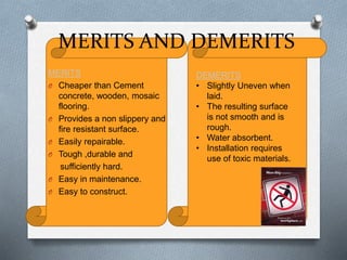 MERITS AND DEMERITS
MERITS
O Cheaper than Cement
concrete, wooden, mosaic
flooring.
O Provides a non slippery and
fire resistant surface.
O Easily repairable.
O Tough ,durable and
sufficiently hard.
O Easy in maintenance.
O Easy to construct.

DEMERITS
• Slightly Uneven when
laid.
• The resulting surface
is not smooth and is
rough.
• Water absorbent.
• Installation requires
use of toxic materials.

 