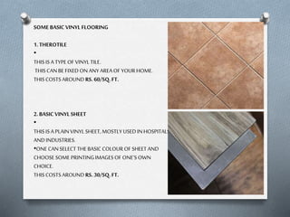 SOME BASIC VINYL FLOORING
1. THEROTILE
•
THIS IS A TYPE OF VINYL TILE.
THIS CAN BE FIXED ON ANY AREA OF YOUR HOME.
THIS COSTS AROUND RS. 60/SQ. FT.

2. BASIC VINYL SHEET
•
THIS IS A PLAIN VINYL SHEET, MOSTLY USED IN HOSPITALS
AND INDUSTRIES.
•ONE CAN SELECT THE BASIC COLOUR OF SHEET AND
CHOOSE SOME PRINTING IMAGES OF ONE’S OWN
CHOICE.
THIS COSTS AROUND RS. 30/SQ. FT.

 