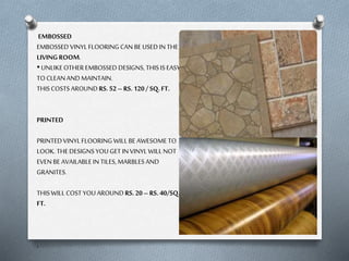 EMBOSSED
EMBOSSED VINYL FLOORING CAN BE USED IN THE
LIVING ROOM.
• UNLIKE OTHER EMBOSSED DESIGNS, THIS IS EASY
TO CLEAN AND MAINTAIN.
THIS COSTS AROUND RS. 52 – RS. 120 / SQ. FT.
PRINTED
PRINTED VINYL FLOORING WILL BE AWESOME TO
LOOK. THE DESIGNS YOU GET IN VINYL WILL NOT
EVEN BE AVAILABLE IN TILES, MARBLES AND
GRANITES.
THIS WILL COST YOU AROUND RS. 20 – RS. 40/SQ.
FT.

.

 