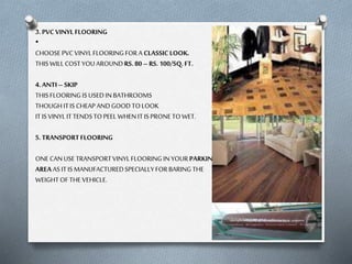 3. PVC VINYL FLOORING
•
CHOOSE PVC VINYL FLOORING FOR A CLASSIC LOOK.
THIS WILL COST YOU AROUND RS. 80 – RS. 100/SQ. FT.

4. ANTI – SKIP
THIS FLOORING IS USED IN BATHROOMS
THOUGH IT IS CHEAP AND GOOD TO LOOK
IT IS VINYL IT TENDS TO PEEL WHEN IT IS PRONE TO WET.
5. TRANSPORT FLOORING
ONE CAN USE TRANSPORT VINYL FLOORING IN YOUR PARKING
AREA AS IT IS MANUFACTURED SPECIALLY FOR BARING THE
WEIGHT OF THE VEHICLE.

 