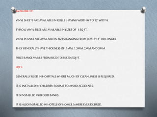 AVAILABILITY:
VINYL SHEETS ARE AVAILABLE IN ROLLS ,HAVING WIDTH 6’ TO 12’ WIDTH.
TYPICAL VINYL TILES ARE AVAILABLE IN SIZES OF 1 SQ FT.

VINYL PLANKS ARE AVAILABLE IN SIZES RANGING FROM 0.25’ BY 3’ OR LONGER
THEY GENERALLY HAVE THICKNESS OF 1MM, 1.3MM, 2MM AND 3MM.
PRICE RANGE VARIES FROM RS20 TO RS120 /SQ FT.

USES:
GENERALLY USED IN HOSPITALS WHERE MUCH OF CLEANLINESS IS REQUIRED.
IT IS INSTALLED IN CHILDREN ROOMS TO AVOID ACCIDENTS.
IT IS INSTALLED IN BLOOD BANKS.
IT IS ALSO INSTALLED IN HOTELS OF HOMES ,WHERE EVER DESIRED.

 