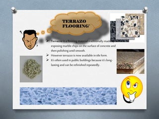 TERRAZO
FLOORING`

 Terrazzo is a flooring material traditionally made by
exposing marble chips on the surface of concrete and
then polishing until smooth.
 However terrazzo is now available in tile form.
 It’s often used in public buildings because it’s longlasting and can be refinished repeatedly.

 