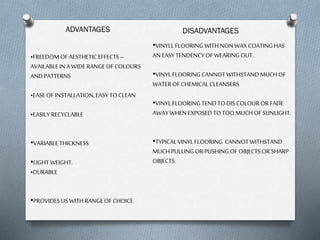 ADVANTAGES

•FREEDOM OF AESTHETIC EFFECTS –
AVAILABLE IN A WIDE RANGE OF COLOURS
AND PATTERNS
•EASE OF INSTALLATION, EASY TO CLEAN
•EASILY RECYCLABLE
•VARIABLE THICKNESS

•LIGHT WEIGHT.
•DURABLE
•PROVIDES US WITH RANGE OF CHOICE.

DISADVANTAGES
•VINYLL FLOORING WITH NON WAX COATING HAS
AN EASY TENDENCY OF WEARING OUT .

•VINYL FLOORING CANNOT WITHSTAND MUCH OF
WATER OF CHEMICAL CLEANSERS
•VINYL FLOORING TEND TO DIS COLOUR OR FADE
AWAY WHEN EXPOSED TO TOO MUCH OF SUNLIGHT.
•TYPICAL VINYL FLOORING CANNOT WITHSTAND
MUCH PULLING OR PUSHING OF OBJECTS OR SHARP
OBJECTS.

 