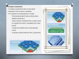 LAYERED COMPOSITE
• LAYERED COMPOSITE VINYL IS THE MOST
COMMON TYPE OF VINYL FLOORING.
• IT CONSISTS OF FOUR DISTINCT LAYERS.
•THE BACKING (BOTTOM) LAYER IS VINYL,
FIBERGLASS OR FELT.
•THIS LAYER IS COVERED WITH A CORE LAYER
OF LIQUID POLYVINYL CHLORIDE (PVC) AND
FILLER,
• WHICH IS TOPPED WITH A DECORATIVE
LAYER
•A WEAR LAYER OF PROTECTIVE, CLEAR VINYL

 