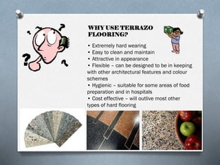 WHY USE TERRAZO
FLOORING?
• Extremely hard wearing
• Easy to clean and maintain
• Attractive in appearance
• Flexible – can be designed to be in keeping
with other architectural features and colour
schemes
• Hygienic – suitable for some areas of food
preparation and in hospitals
• Cost effective – will outlive most other
types of hard flooring

 