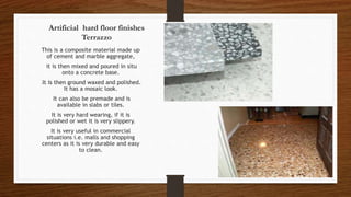 Artificial hard floor finishes
Terrazzo
This is a composite material made up
of cement and marble aggregate,
it is then mixed and poured in situ
onto a concrete base.
It is then ground waxed and polished.
It has a mosaic look.
It can also be premade and is
available in slabs or tiles.
It is very hard wearing, if it is
polished or wet it is very slippery.
It is very useful in commercial
situations i.e. malls and shopping
centers as it is very durable and easy
to clean.
 