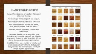 HARD WOOD FLOORING
Many different species of wood are fabricated
into wood flooring.
The two major forms are plank and parquet.
Hardwoods are more durable than softwoods
Most hardwood floors include ash, beech,
birch, hickory, maple, teak and walnut.
They are durable if properly finished and
maintained.
Hardwood flooring can be a durable, long
lasting surface covering material, but it has to
be properly finished in order to protect it from
stains, damage, and moisture penetration.
In addition there are a number of colorful and
creative decorative treatments that you can
apply to make the floor take on a variety of
unique stylistic appearances:
 