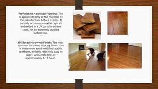 Prefinished Hardwood Flooring: This
is applied directly to the material by
the manufacturer before it ships. It
consists of aluminum oxide crystals
embedded in a UV cured urethane
coat, for an extremely durable
surface seal.
Oil Based Hardwood Finish: The most
common hardwood flooring finish, this
is made from an oil-modified acrylic
urethane, which is relatively easy to
apply, and which dries in
approximately 8-12 hours.
 