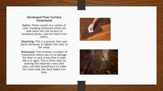 Hardwood Floor Surface
Treatments
Stains: These consist of a variety of
color changing chemicals which can
soak down into the surface of
hardwood planks, and tint them from
within.
Bleaching: This is a process that uses
harsh chemicals to lighten the color of
the wood.
Distressed: This involves a number of
treatments where you try to damage
the floor in such a way that it looks
like it is aged. This is often done by
staining the material a very dark
color, and then bleaching it to make
the colors look like they faded over
time.
 