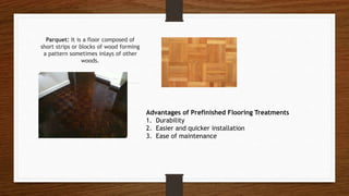 Parquet: It is a floor composed of
short strips or blocks of wood forming
a pattern sometimes inlays of other
woods.
Advantages of Prefinished Flooring Treatments
1. Durability
2. Easier and quicker installation
3. Ease of maintenance
 