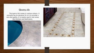 Quarry tile
The quarry tile comes in various colours. It
normally has an abrasive fit in it to provide a
non-slip quality. It is mostly used in wet areas
like kitchens and bathrooms.
 