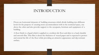 INTRODUCTION
• Floors are horizontal elements of building structures which divide building into different
levels for the purpose of creating more accommodation with in the restricted space, one
above the other and also provide support to the occupants, furniture and equipment of a
building.
• A floor finish is a liquid which is applied to a resilient tile floor and dries to a hard, durable
and smooth film. This film is about the thickness of waxed paper and is expected to protect
and extend the life of the floor while providing an attractive appearance and slip resistant
surface.
 