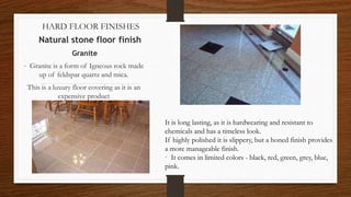 HARD FLOOR FINISHES
Natural stone floor finish
Granite
· Granite is a form of Igneous rock made
up of feldspar quartz and mica.
This is a luxury floor covering as it is an
expensive product
It is long lasting, as it is hardwearing and resistant to
chemicals and has a timeless look.
If highly polished it is slippery, but a honed finish provides
a more manageable finish.
· It comes in limited colors - black, red, green, grey, blue,
pink.
 