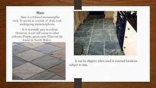 Slate
Slate is a foliated metamorphic
rock. It occurs as a result of shale rock
undergoing metamorphosis.
It is normally grey in colour.
However, it can still occur in other
colours: Purple, green cyan (This can be
found in North Wales).
It can be slippery when used in external locations
subject to rain.
 