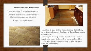 Limestone and Sandstone
These are derived from sedimentary rocks
· Limestone is rarely used for floors today as
it becomes slippery when it is worn.
It is grey or beige in color.
·
Sandstone is used more in outdoor paving than indoor,
but looks great in an area that flows to the outdoors such as
a conservatory.
· Its irregular natural pattern is its best feature and can
range from a grainy timber look to stripes and speckles.
· It is beige, brown, reddish brown, in color and some
stones are hardwearing.
 