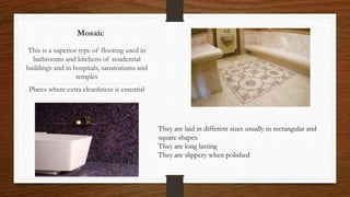 Mosaic
This is a superior type of flooring used in
bathrooms and kitchens of residential
buildings and in hospitals, sanatoriums and
temples
Places where extra cleanliness is essential
They are laid in different sizes usually in rectangular and
square shapes.
They are long lasting
They are slippery when polished
 