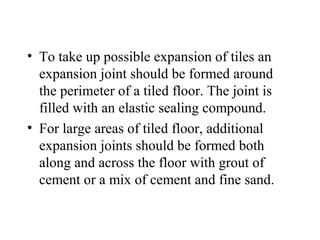 • To take up possible expansion of tiles an
  expansion joint should be formed around
  the perimeter of a tiled floor. The joint is
  filled with an elastic sealing compound.
• For large areas of tiled floor, additional
  expansion joints should be formed both
  along and across the floor with grout of
  cement or a mix of cement and fine sand.
 
