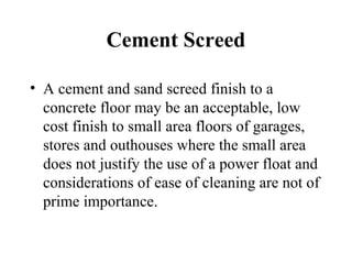Cement Screed

• A cement and sand screed finish to a
  concrete floor may be an acceptable, low
  cost finish to small area floors of garages,
  stores and outhouses where the small area
  does not justify the use of a power float and
  considerations of ease of cleaning are not of
  prime importance.
 