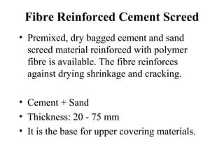 Fibre Reinforced Cement Screed
• Premixed, dry bagged cement and sand
  screed material reinforced with polymer
  fibre is available. The fibre reinforces
  against drying shrinkage and cracking.

• Cement + Sand
• Thickness: 20 - 75 mm
• It is the base for upper covering materials.
 