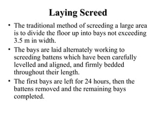 Laying Screed
• The traditional method of screeding a large area
  is to divide the floor up into bays not exceeding
  3.5 m in width.
• The bays are laid alternately working to
  screeding battens which have been carefully
  levelled and aligned, and firmly bedded
  throughout their length.
• The first bays are left for 24 hours, then the
  battens removed and the remaining bays
  completed.
 