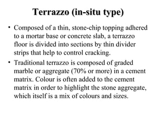Terrazzo (in-situ type)
• Composed of a thin, stone-chip topping adhered
  to a mortar base or concrete slab, a terrazzo
  floor is divided into sections by thin divider
  strips that help to control cracking.
• Traditional terrazzo is composed of graded
  marble or aggregate (70% or more) in a cement
  matrix. Colour is often added to the cement
  matrix in order to highlight the stone aggregate,
  which itself is a mix of colours and sizes.
 