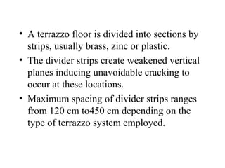 • A terrazzo floor is divided into sections by
  strips, usually brass, zinc or plastic.
• The divider strips create weakened vertical
  planes inducing unavoidable cracking to
  occur at these locations.
• Maximum spacing of divider strips ranges
  from 120 cm to450 cm depending on the
  type of terrazzo system employed.
 