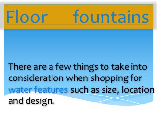 Floor           fountains

There are a few things to take into
consideration when shopping for
water features such as size, location
and design.
 