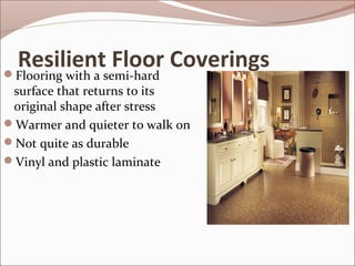 Resilient Floor Coverings 
Flooring with a semi-hard 
surface that returns to its 
original shape after stress 
Warmer and quieter to walk on 
Not quite as durable 
Vinyl and plastic laminate 
 