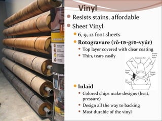 Vinyl 
Resists stains, affordable 
Sheet Vinyl 
6, 9, 12 foot sheets 
Rotogravure (rō-tə-grə-vyu̇r) 
 Top layer covered with clear coating 
 Thin, tears easily 
Inlaid 
 Colored chips make designs (heat, 
pressure) 
 Design all the way to backing 
 Most durable of the vinyl 
 