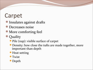 Carpet 
Insulates against drafts 
Decreases noise 
More comforting feel 
Quality 
Pile (nap): visible surface of carpet 
Density: how close the tufts are made together, more 
important than depth 
Heat setting 
Twist 
Depth 
 