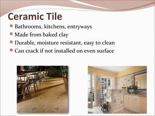 Ceramic Tile 
Bathrooms, kitchens, entryways 
Made from baked clay 
Durable, moisture resistant, easy to clean 
Can crack if not installed on even surface 
 