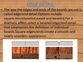 EDGE DETAIL:-
• The way the edges and ends of the boards are cut is
called edge/end detail.Options include
square,microbeveled,eased and beveled.For a
dramatic effect,select a beveled edge/end detail
that emphasizes the definition of individual
boards.Square edges/ends create a smooth and
nearly seamless appearance.
 