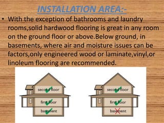 INSTALLATION AREA:-
• With the exception of bathrooms and laundry
rooms,solid hardwood flooring is great in any room
on the ground floor or above.Below ground, in
basements, where air and moisture issues can be
factors,only engineered wood or laminate,vinyl,or
linoleum flooring are recommended.
 