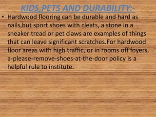 KIDS,PETS AND DURABILITY:-
• Hardwood flooring can be durable and hard as
nails,but sport shoes with cleats, a stone in a
sneaker tread or pet claws are examples of things
that can leave significant scratches.For hardwood
floor areas with high traffic, or in rooms off foyers,
a-please-remove-shoes-at-the-door policy is a
helpful rule to institute.
 