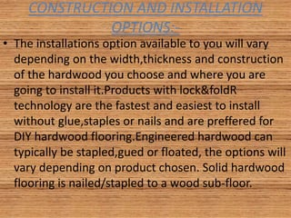 CONSTRUCTION AND INSTALLATION
OPTIONS:-
• The installations option available to you will vary
depending on the width,thickness and construction
of the hardwood you choose and where you are
going to install it.Products with lock&foldR
technology are the fastest and easiest to install
without glue,staples or nails and are preffered for
DIY hardwood flooring.Engineered hardwood can
typically be stapled,gued or floated, the options will
vary depending on product chosen. Solid hardwood
flooring is nailed/stapled to a wood sub-floor.
 