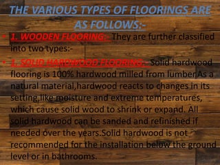 THE VARIOUS TYPES OF FLOORINGS ARE
AS FOLLOWS:-
• 1. WOODEN FLOORING:- They are further classified
into two types:-
• 1. SOLID HARDWOOD FLOORING:- Solid hardwood
flooring is 100% hardwood milled from lumber.As a
natural material,hardwood reacts to changes in its
setting,like moisture and extreme temperatures,
which cause solid wood to shrink or expand. All
solid hardwood can be sanded and refinished if
needed over the years.Solid hardwood is not
recommended for the installation below the ground
level or in bathrooms.
 