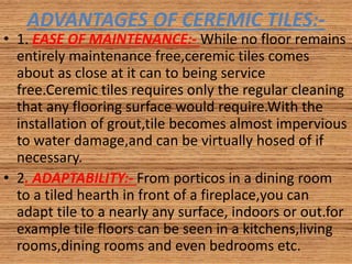 ADVANTAGES OF CEREMIC TILES:-
• 1. EASE OF MAINTENANCE:- While no floor remains
entirely maintenance free,ceremic tiles comes
about as close at it can to being service
free.Ceremic tiles requires only the regular cleaning
that any flooring surface would require.With the
installation of grout,tile becomes almost impervious
to water damage,and can be virtually hosed of if
necessary.
• 2. ADAPTABILITY:- From porticos in a dining room
to a tiled hearth in front of a fireplace,you can
adapt tile to a nearly any surface, indoors or out.for
example tile floors can be seen in a kitchens,living
rooms,dining rooms and even bedrooms etc.
 