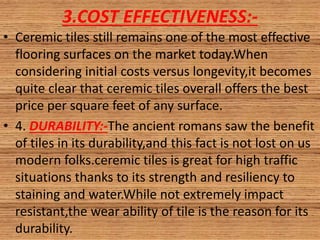 3.COST EFFECTIVENESS:-
• Ceremic tiles still remains one of the most effective
flooring surfaces on the market today.When
considering initial costs versus longevity,it becomes
quite clear that ceremic tiles overall offers the best
price per square feet of any surface.
• 4. DURABILITY:-The ancient romans saw the benefit
of tiles in its durability,and this fact is not lost on us
modern folks.ceremic tiles is great for high traffic
situations thanks to its strength and resiliency to
staining and water.While not extremely impact
resistant,the wear ability of tile is the reason for its
durability.
 