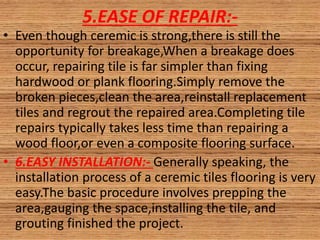 5.EASE OF REPAIR:-
• Even though ceremic is strong,there is still the
opportunity for breakage,When a breakage does
occur, repairing tile is far simpler than fixing
hardwood or plank flooring.Simply remove the
broken pieces,clean the area,reinstall replacement
tiles and regrout the repaired area.Completing tile
repairs typically takes less time than repairing a
wood floor,or even a composite flooring surface.
• 6.EASY INSTALLATION:- Generally speaking, the
installation process of a ceremic tiles flooring is very
easy.The basic procedure involves prepping the
area,gauging the space,installing the tile, and
grouting finished the project.
 