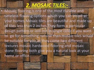 2. MOSAIC TILES:-
• Mosaic flooring is one of the most durable and
timeless flooring options which you can install at
your homes.Mosaic tiles are beautiful and made up
of tiles less than 2 inches.They form a particular
design pattern or laid out in single color.If you want
to go for something natural then mosaic tiles would
be suitable for you,as they come two different
textures mosaic hardwood flooring and mosaic
stone flooring both give you a natural look at your
home or office.
 