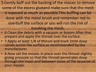 5.Gently buff out the backing of the mosaic to remove
some of the excess glueand make sure that the mesh
is exposed as much as possible.This buffing can be
done with the metal brush and remember not to
overbuff the surface or you will run the risk of
breaking the mesh.
• 6.Clean the debris with a vacuum or broom.After that
prepare and apply the thinset over the surface.
• 7.Apply at least 1/8 of thinset and mark 2mm deep
canals across the surface,as recommended by the
manufacturer.
• 8.Now set the mosaic in place over the thinset slightly
giving pressure so that the thinset penetrates deep
through the mesh and between some of the tesserae of
your mosaic.
 