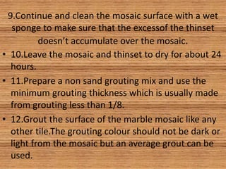 9.Continue and clean the mosaic surface with a wet
sponge to make sure that the excessof the thinset
doesn’t accumulate over the mosaic.
• 10.Leave the mosaic and thinset to dry for about 24
hours.
• 11.Prepare a non sand grouting mix and use the
minimum grouting thickness which is usually made
from grouting less than 1/8.
• 12.Grout the surface of the marble mosaic like any
other tile.The grouting colour should not be dark or
light from the mosaic but an average grout can be
used.
 