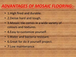 ADVANTAGES OF MOSAIC FLOORING:-
• 1.High fired and durable.
• 2.Dense hard and tough.
• 3.Mosaic tile comes in a wide variety of
colours and textures.
• 4.Easy to customize yourself.
• 5.Water and bacteria resistant.
• 6.Great for do it yourself project.
• 7.Low maintenance.
 