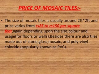 PRICE OF MOSAIC TILES:-
• The size of mosaic tiles is usually around 2ft*2ft and
price varies from rs25 to rs150 per square
feet,again depending upon the size,colour and
usage(for floors or walls).Besides there are also tiles
made out of stone,glass,mosaic, and poly-vinyl
chloride (popularly known as PVC).
 