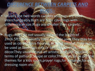 DIFFERENCE BETWEEN CARPETS AND
RUGS:-
• Usually the two words carpets and rugs are used
interchangeably.Both are floor coverings with
difference in size.Rugs are smaller than carpets.
• Rugs:-Rugs do not usually exceed the length of
2m(6.5ft).They usually have multiple uses.They may be
used as centerpiece flooring,or hung on wall.They may
be used as foot rugs sofa or bed throws or as table
décor.They usually have an artistic or stylish touch in
terms of patterns,shape or color.They may be as per the
themes for a kids room,prayer rugs,for a lounge,for a
dressing room etc.
 