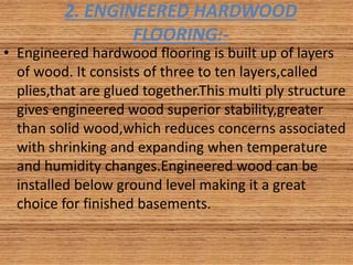 2. ENGINEERED HARDWOOD
FLOORING:-
• Engineered hardwood flooring is built up of layers
of wood. It consists of three to ten layers,called
plies,that are glued together.This multi ply structure
gives engineered wood superior stability,greater
than solid wood,which reduces concerns associated
with shrinking and expanding when temperature
and humidity changes.Engineered wood can be
installed below ground level making it a great
choice for finished basements.
 
