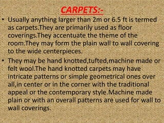 CARPETS:-
• Usually anything larger than 2m or 6.5 ft is termed
as carpets.They are primarily used as floor
coverings.They accentuate the theme of the
room.They may form the plain wall to wall covering
to the wide centerpieces.
• They may be hand knotted,tufted,machine made or
felt wool.The hand knotted carpets may have
intricate patterns or simple geometrical ones over
all,in center or in the corner with the traditional
appeal or the contemporary style.Machine made
plain or with an overall patterns are used for wall to
wall coverings.
 
