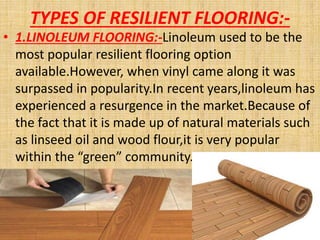 TYPES OF RESILIENT FLOORING:-
• 1.LINOLEUM FLOORING:-Linoleum used to be the
most popular resilient flooring option
available.However, when vinyl came along it was
surpassed in popularity.In recent years,linoleum has
experienced a resurgence in the market.Because of
the fact that it is made up of natural materials such
as linseed oil and wood flour,it is very popular
within the “green” community.
 