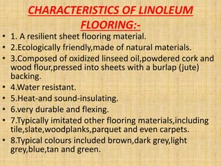 CHARACTERISTICS OF LINOLEUM
FLOORING:-
• 1. A resilient sheet flooring material.
• 2.Ecologically friendly,made of natural materials.
• 3.Composed of oxidized linseed oil,powdered cork and
wood flour,pressed into sheets with a burlap (jute)
backing.
• 4.Water resistant.
• 5.Heat-and sound-insulating.
• 6.very durable and flexing.
• 7.Typically imitated other flooring materials,including
tile,slate,woodplanks,parquet and even carpets.
• 8.Typical colours included brown,dark grey,light
grey,blue,tan and green.
 